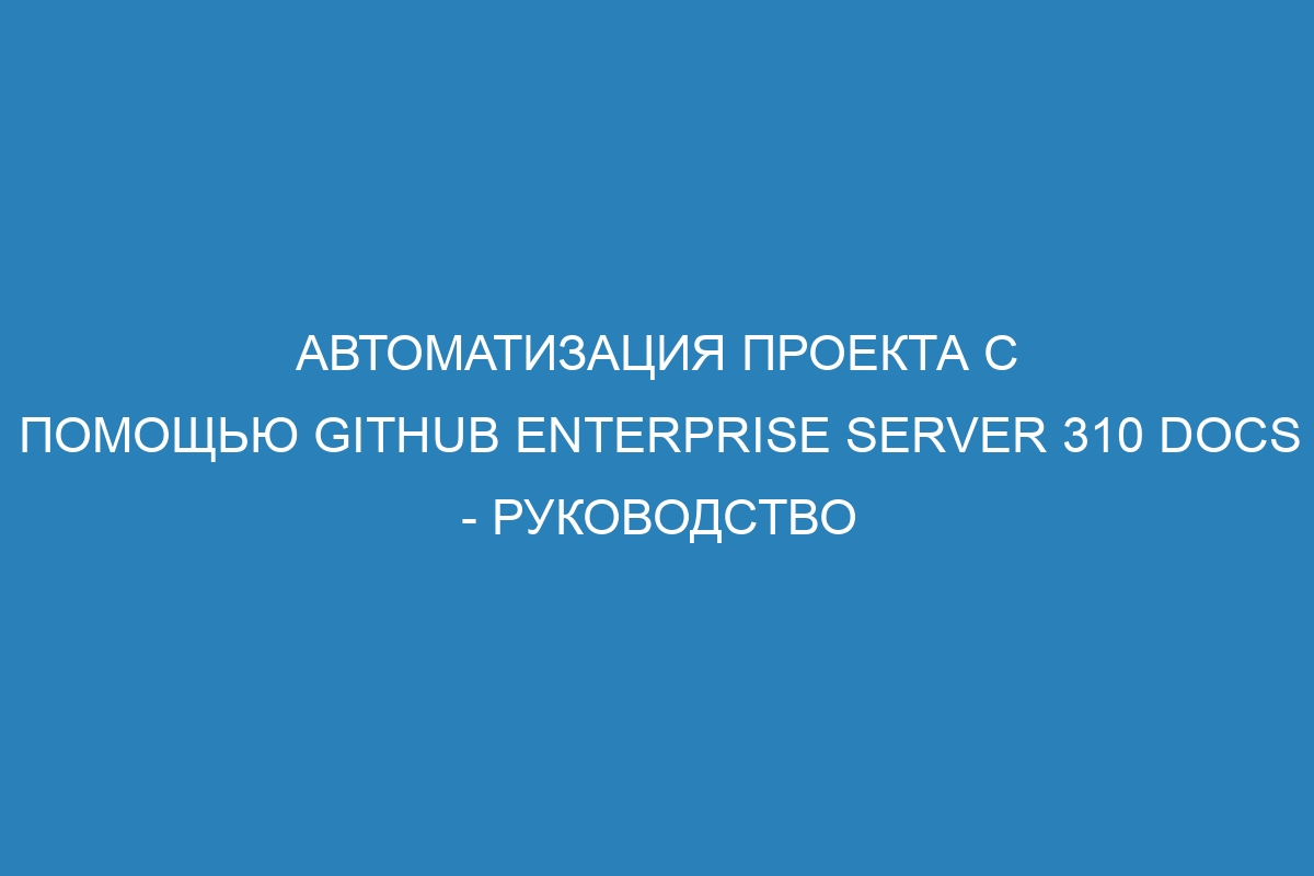 Автоматизация проекта с помощью GitHub Enterprise Server 310 Docs - руководство