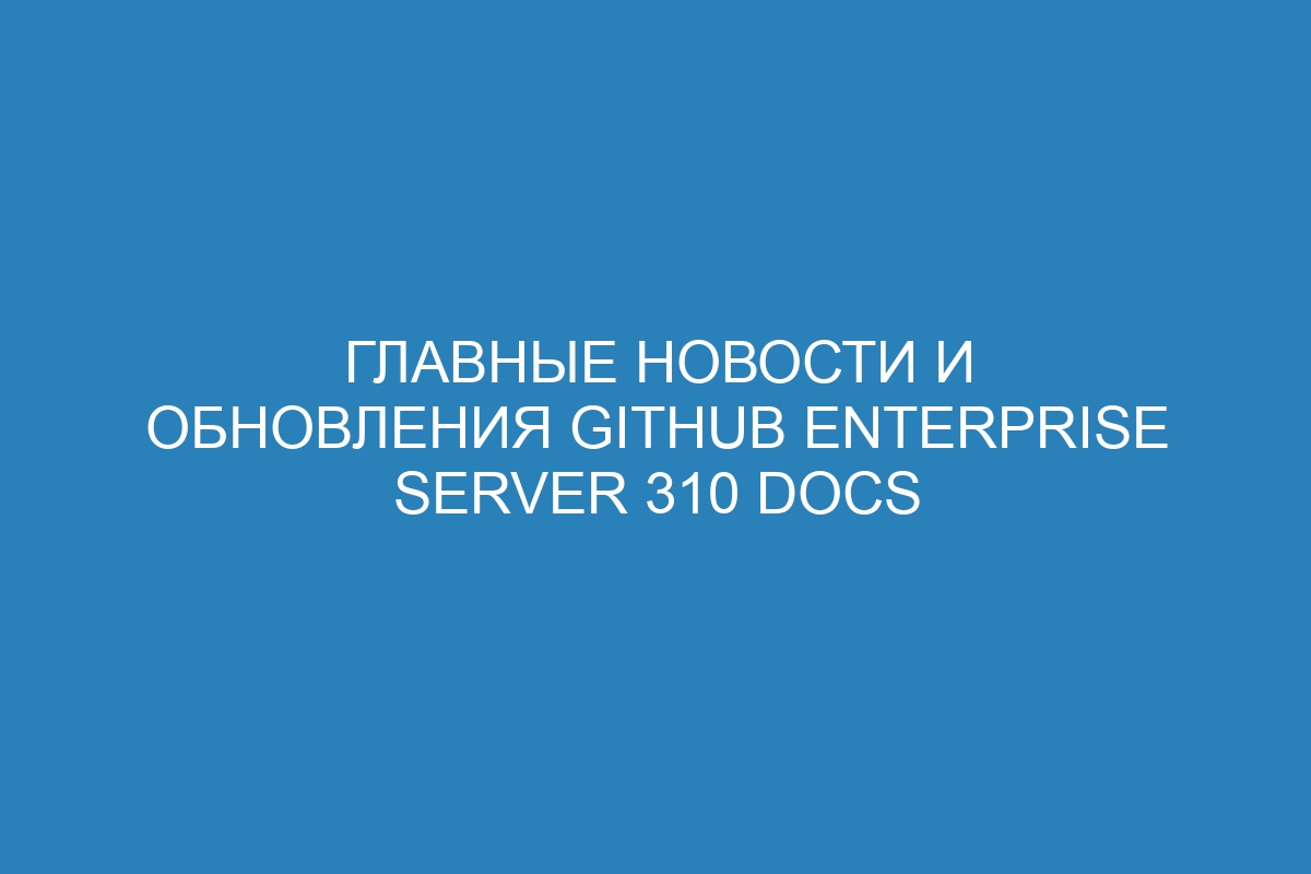 Главные новости и обновления GitHub Enterprise Server 310 Docs