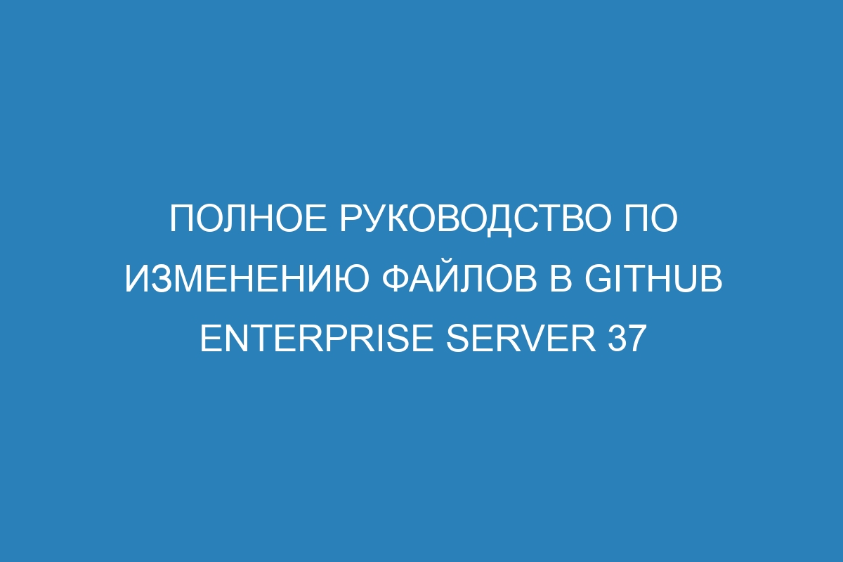 Полное руководство по изменению файлов в GitHub Enterprise Server 37