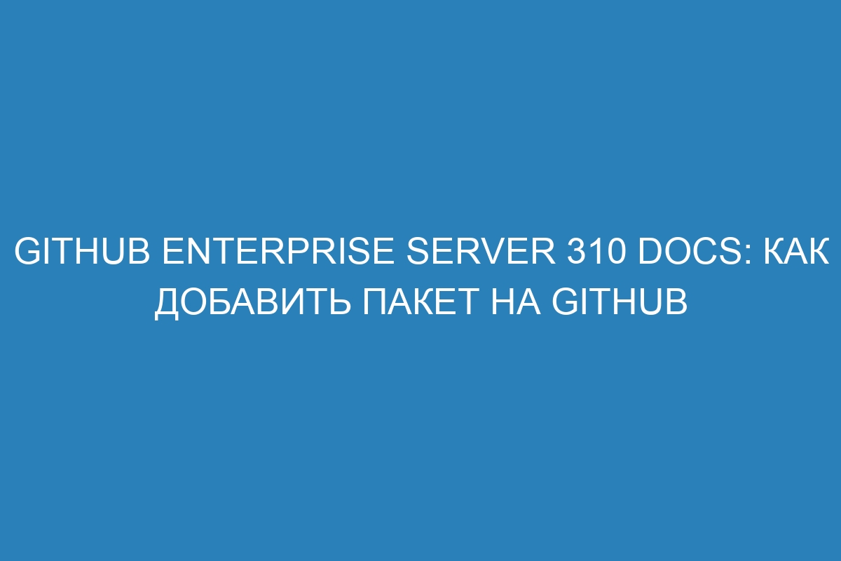 GitHub Enterprise Server 310 Docs: Как добавить пакет на GitHub