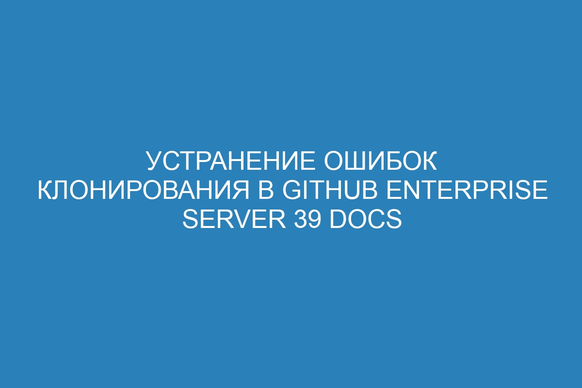 Устранение ошибок клонирования в GitHub Enterprise Server 39 Docs