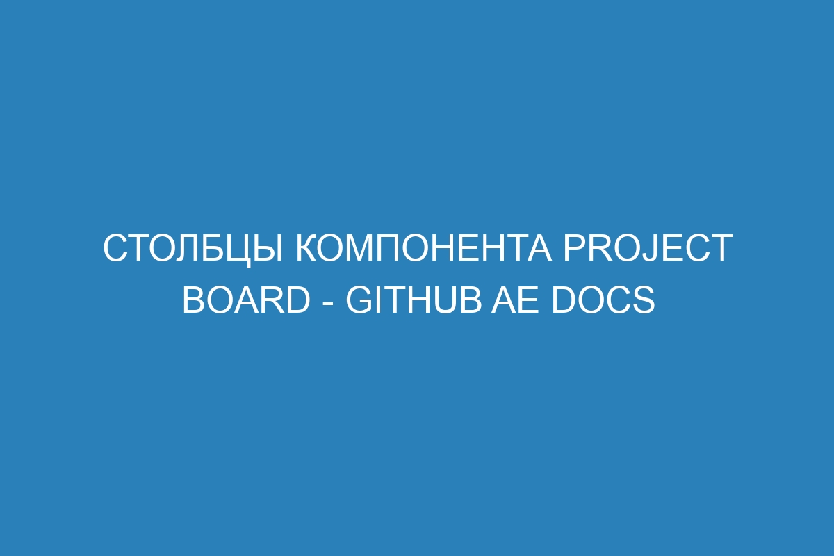 Столбцы компонента Project board - GitHub AE Docs