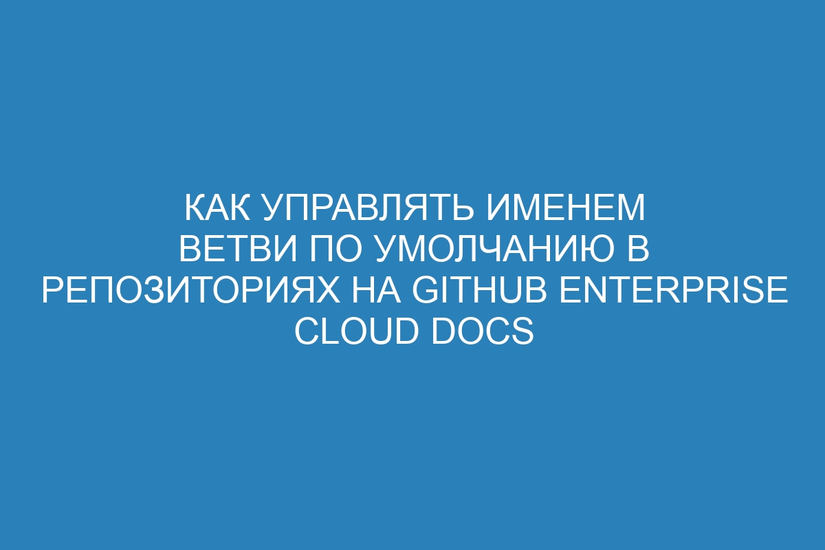 Как управлять именем ветви по умолчанию в репозиториях на GitHub Enterprise Cloud Docs