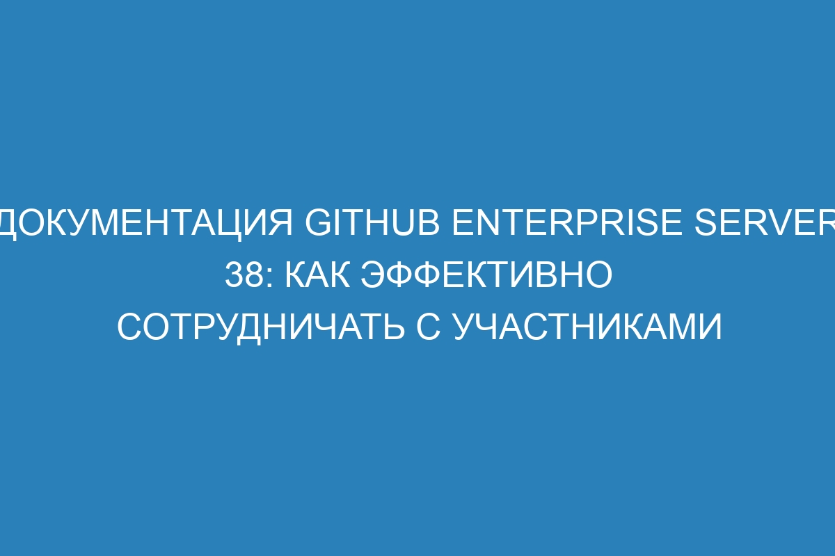 Документация GitHub Enterprise Server 38: как эффективно сотрудничать с участниками