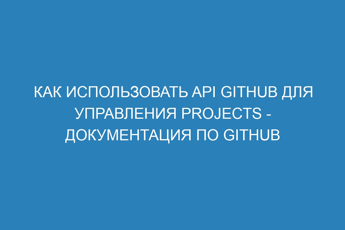 Как использовать API GitHub для управления Projects - Документация по GitHub