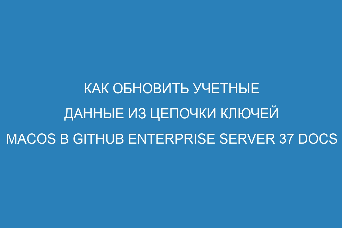 Как обновить учетные данные из цепочки ключей macOS в GitHub Enterprise Server 37 Docs