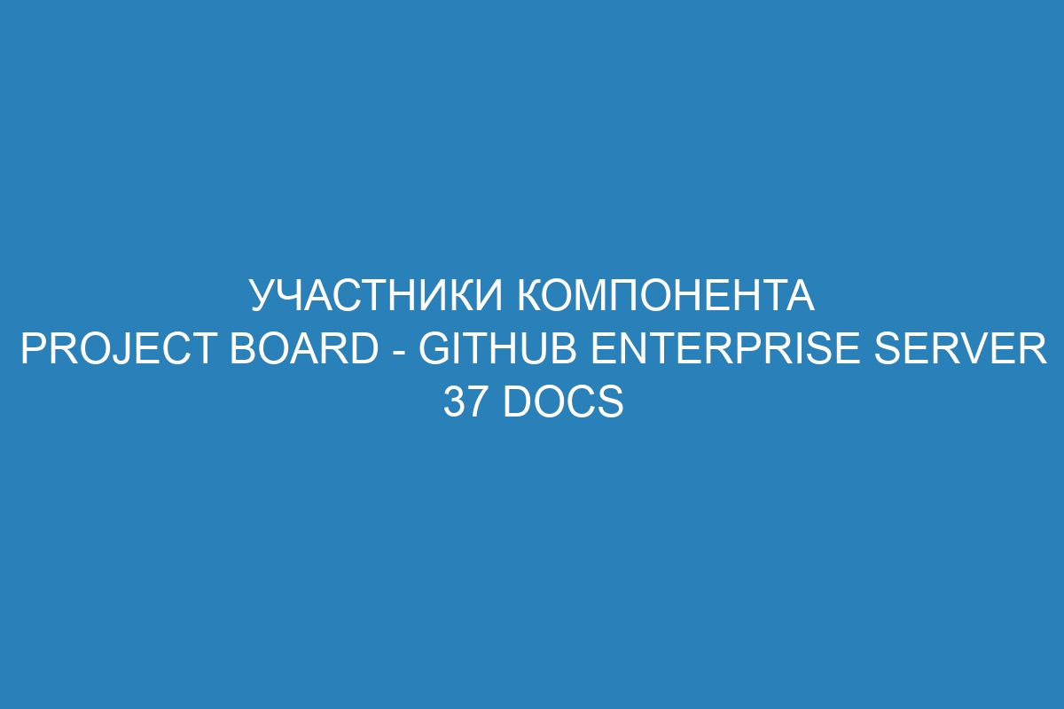 Участники компонента Project board - GitHub Enterprise Server 37 Docs