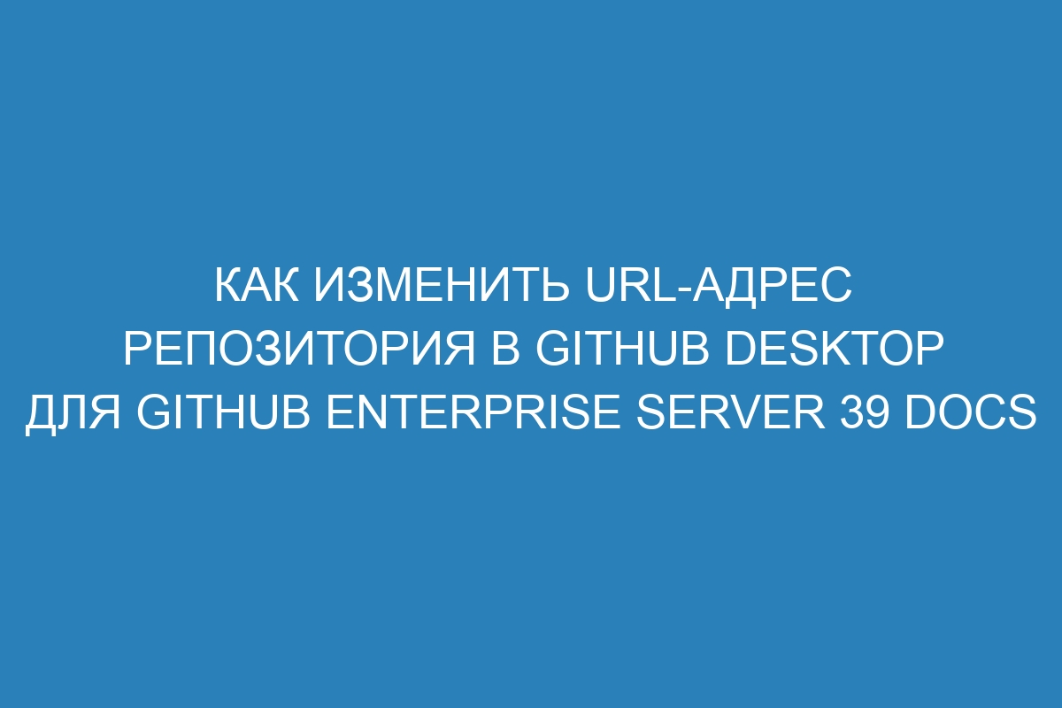 Как изменить URL-адрес репозитория в GitHub Desktop для GitHub Enterprise Server 39 Docs