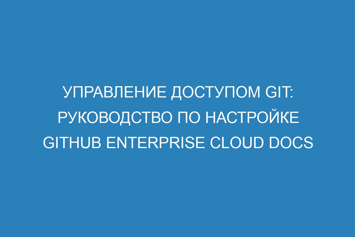 Управление доступом Git: руководство по настройке GitHub Enterprise Cloud Docs