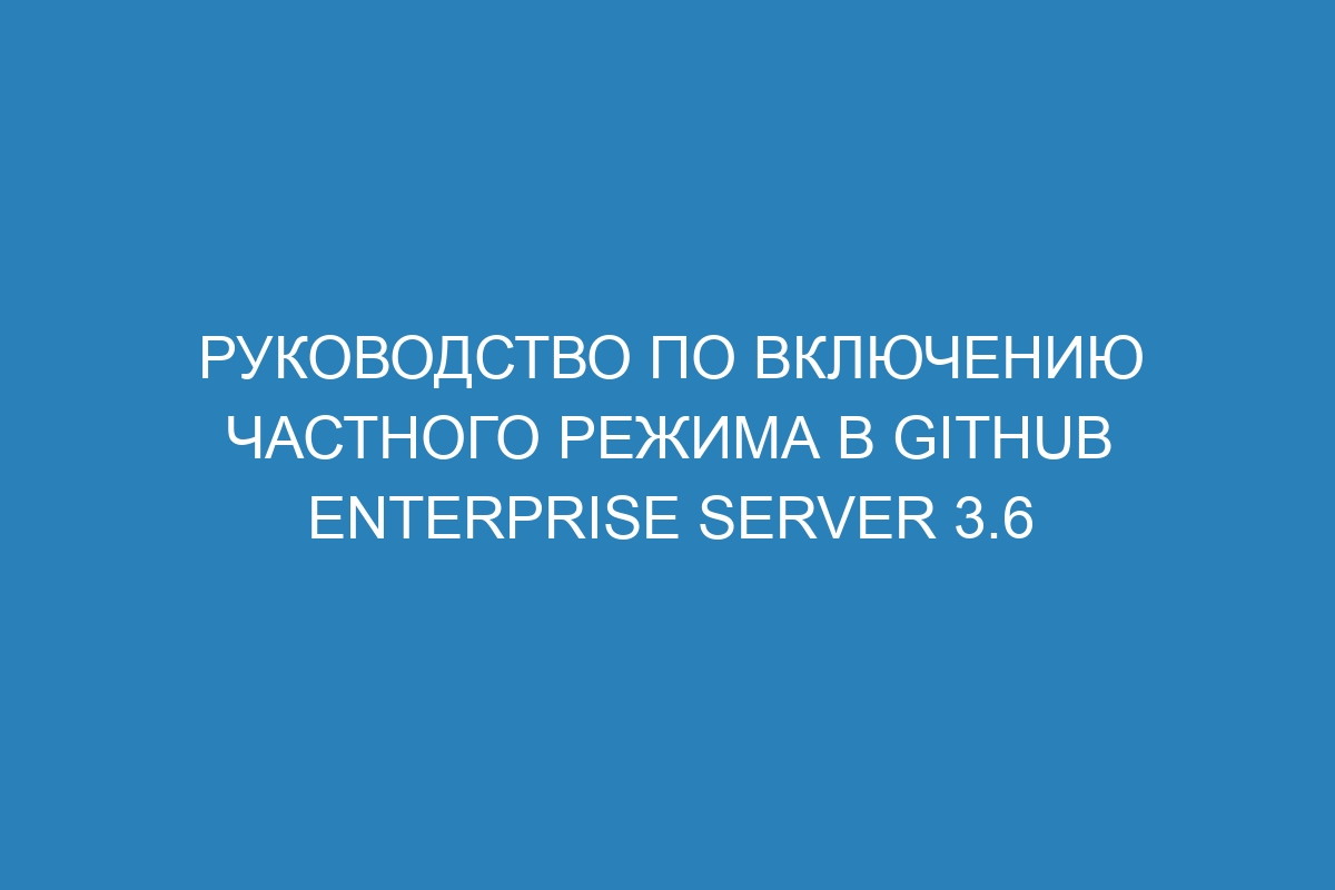 Руководство по включению частного режима в GitHub Enterprise Server 3.6