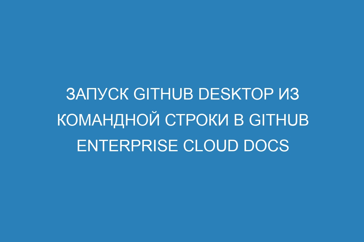 Запуск GitHub Desktop из командной строки в GitHub Enterprise Cloud Docs