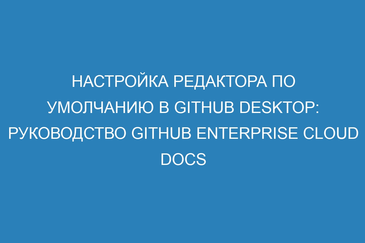 Настройка редактора по умолчанию в GitHub Desktop: руководство GitHub Enterprise Cloud Docs