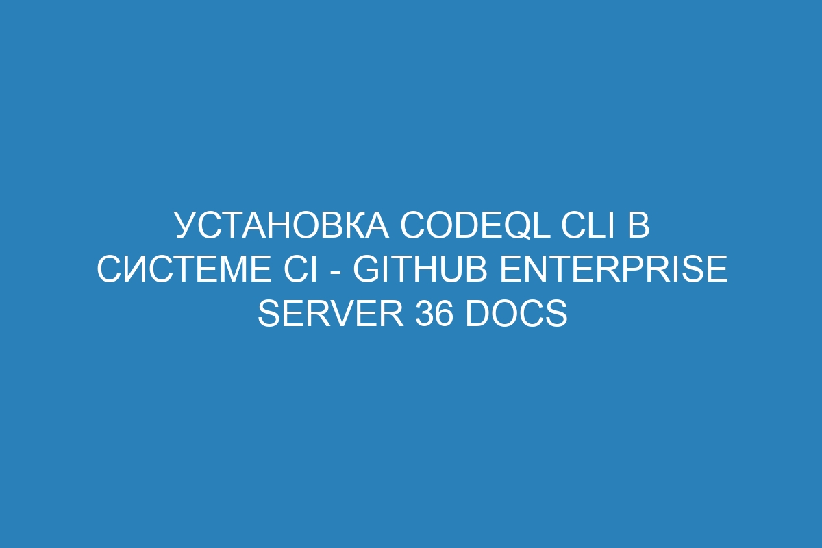 Установка CodeQL CLI в системе CI - GitHub Enterprise Server 36 Docs