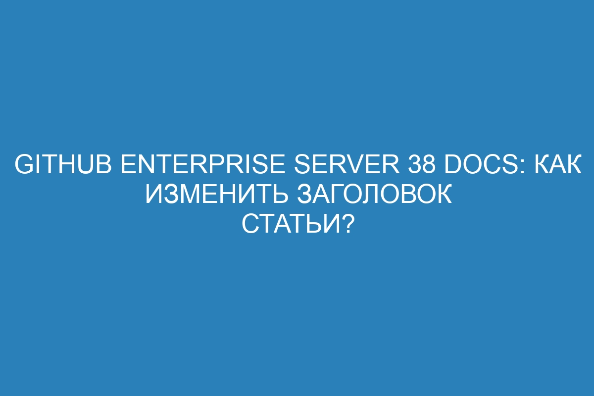 GitHub Enterprise Server 38 Docs: Как изменить заголовок статьи?