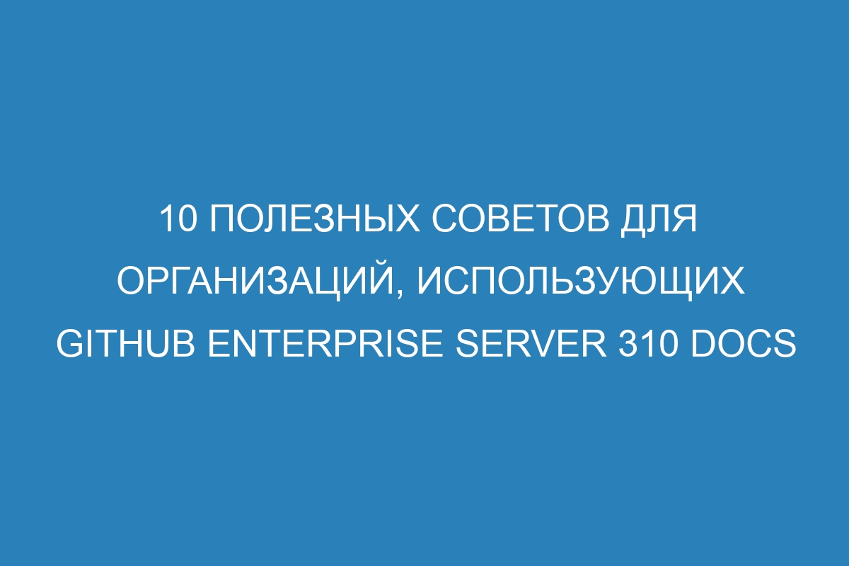 10 полезных советов для организаций, использующих GitHub Enterprise Server 310 Docs