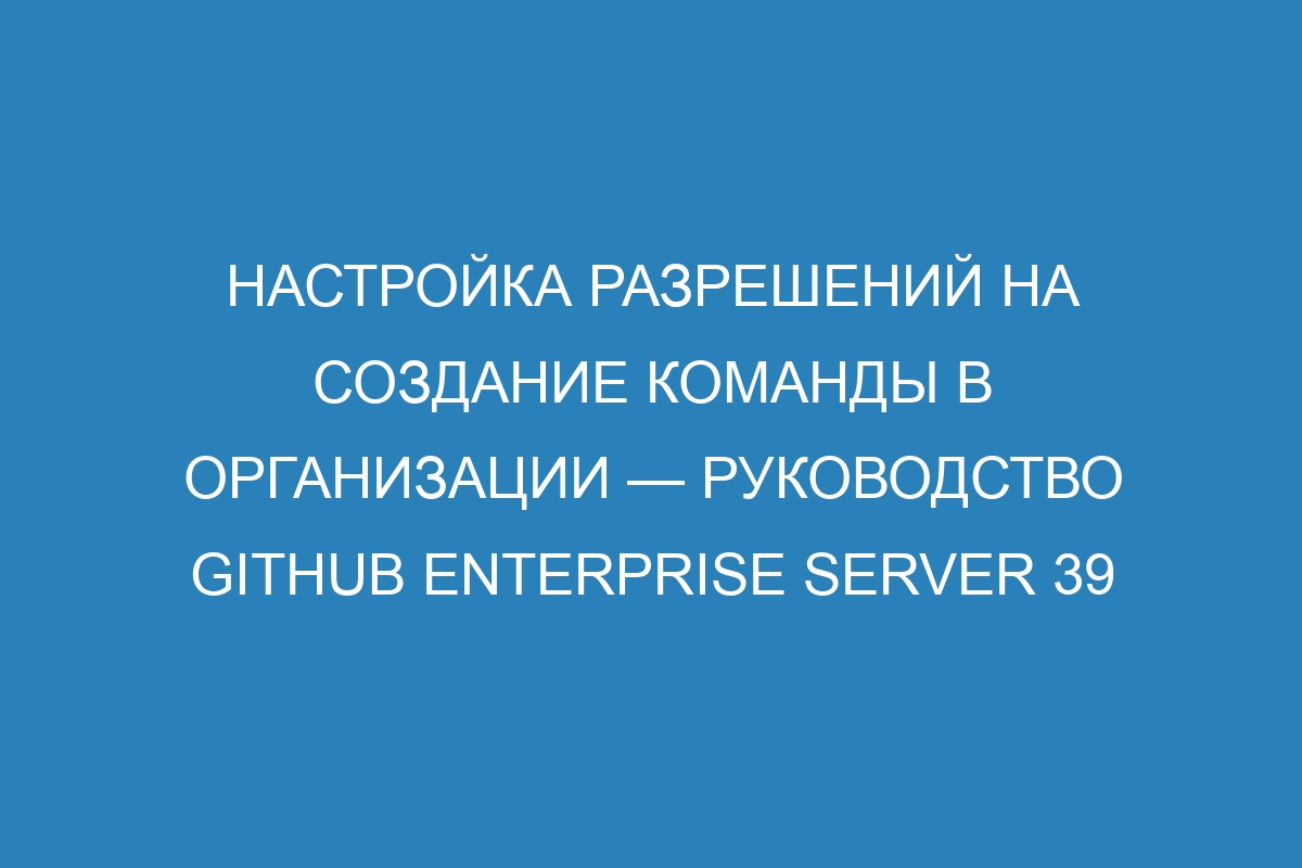 Настройка разрешений на создание команды в организации — Руководство GitHub Enterprise Server 39