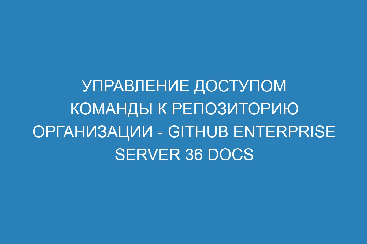 Управление доступом команды к репозиторию организации - GitHub Enterprise Server 36 Docs