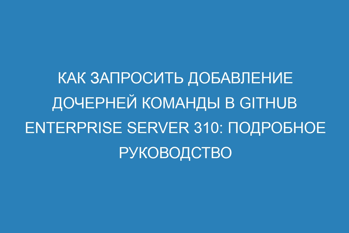 Как запросить добавление дочерней команды в GitHub Enterprise Server 310: подробное руководство