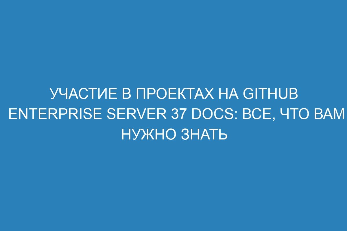 Участие в проектах на GitHub Enterprise Server 37 Docs: все, что вам нужно знать