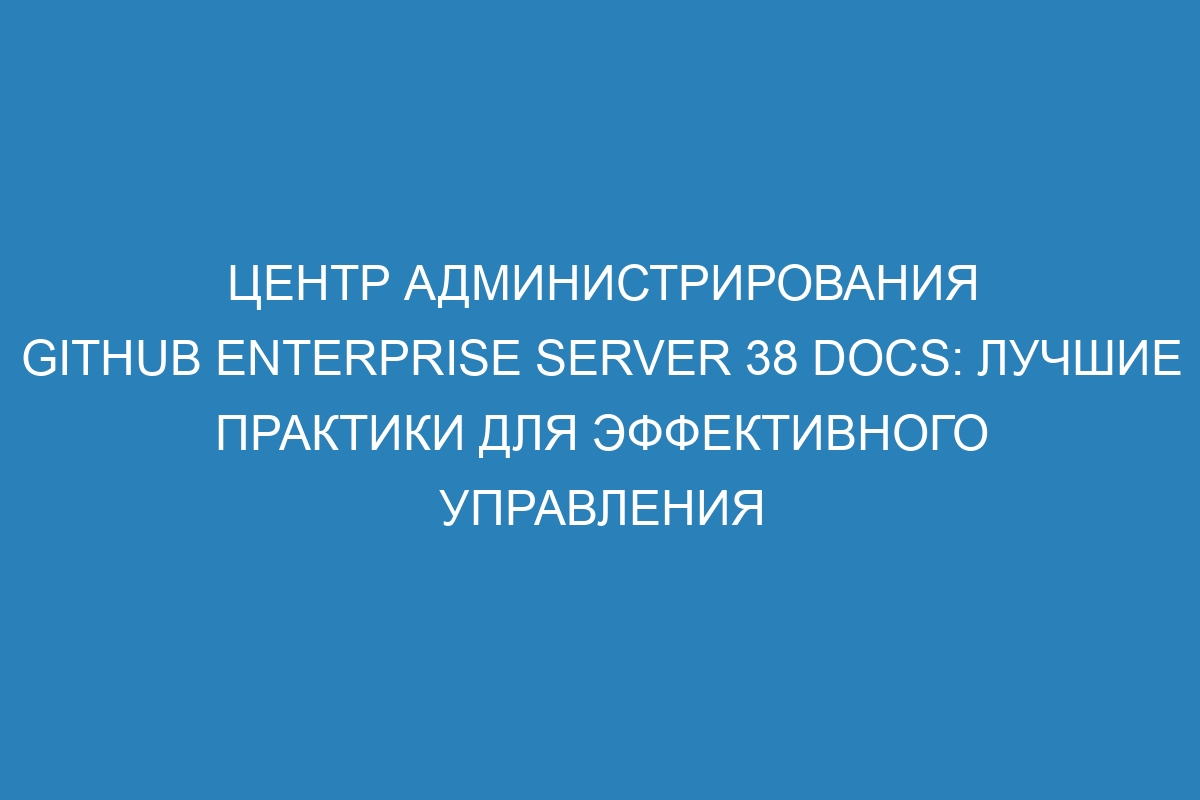 Центр администрирования GitHub Enterprise Server 38 Docs: лучшие практики для эффективного управления