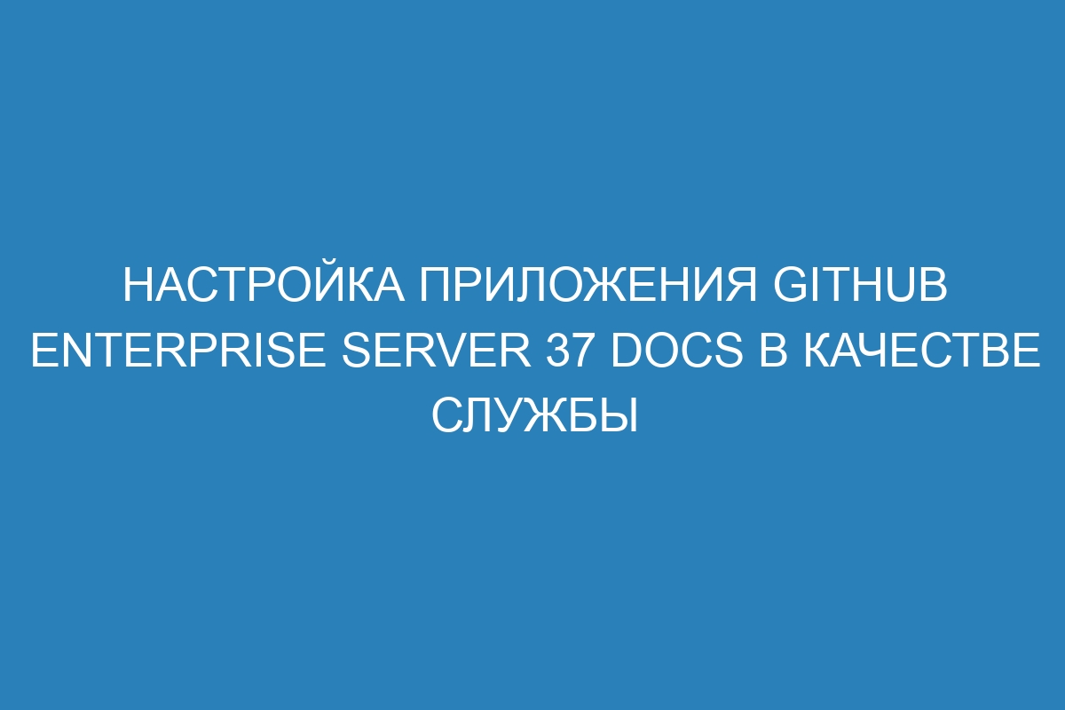 Настройка приложения GitHub Enterprise Server 37 Docs в качестве службы