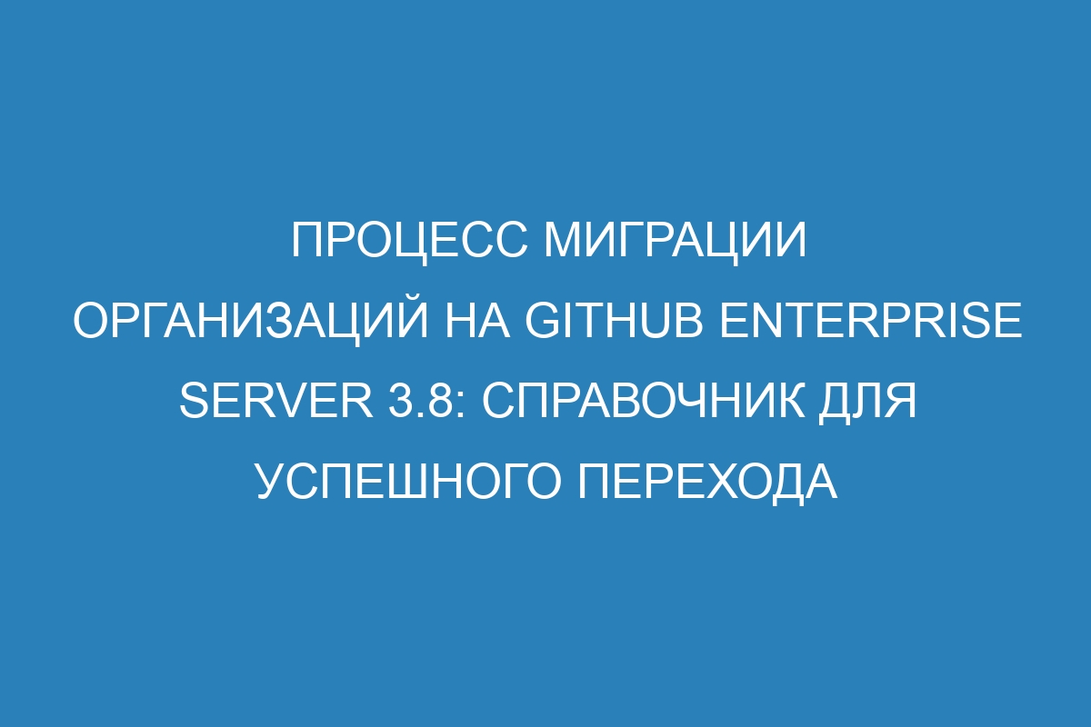 Процесс миграции организаций на GitHub Enterprise Server 3.8: справочник для успешного перехода