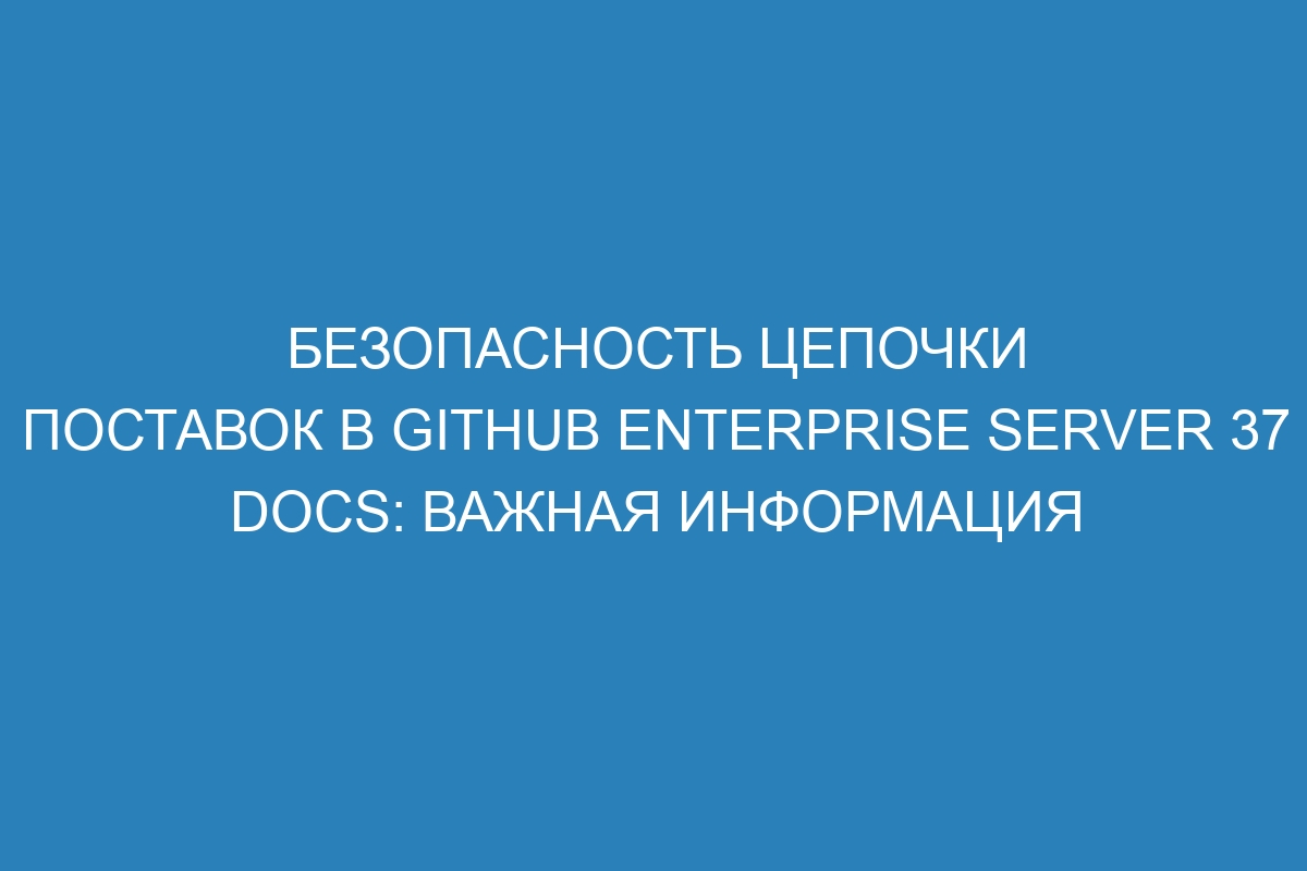 Безопасность цепочки поставок в GitHub Enterprise Server 37 Docs: важная информация