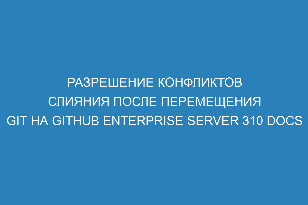 Разрешение конфликтов слияния после перемещения Git на GitHub Enterprise Server 310 Docs