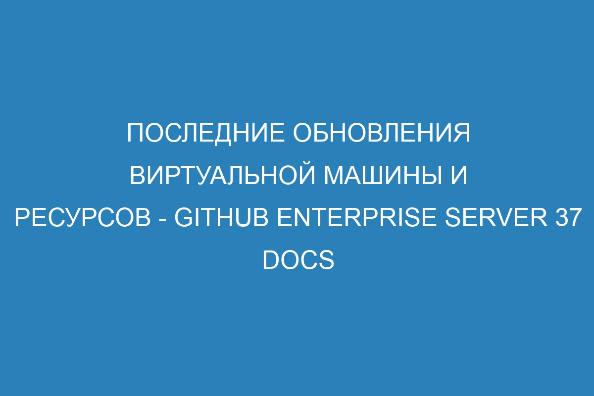 Последние обновления виртуальной машины и ресурсов - GitHub Enterprise Server 37 Docs