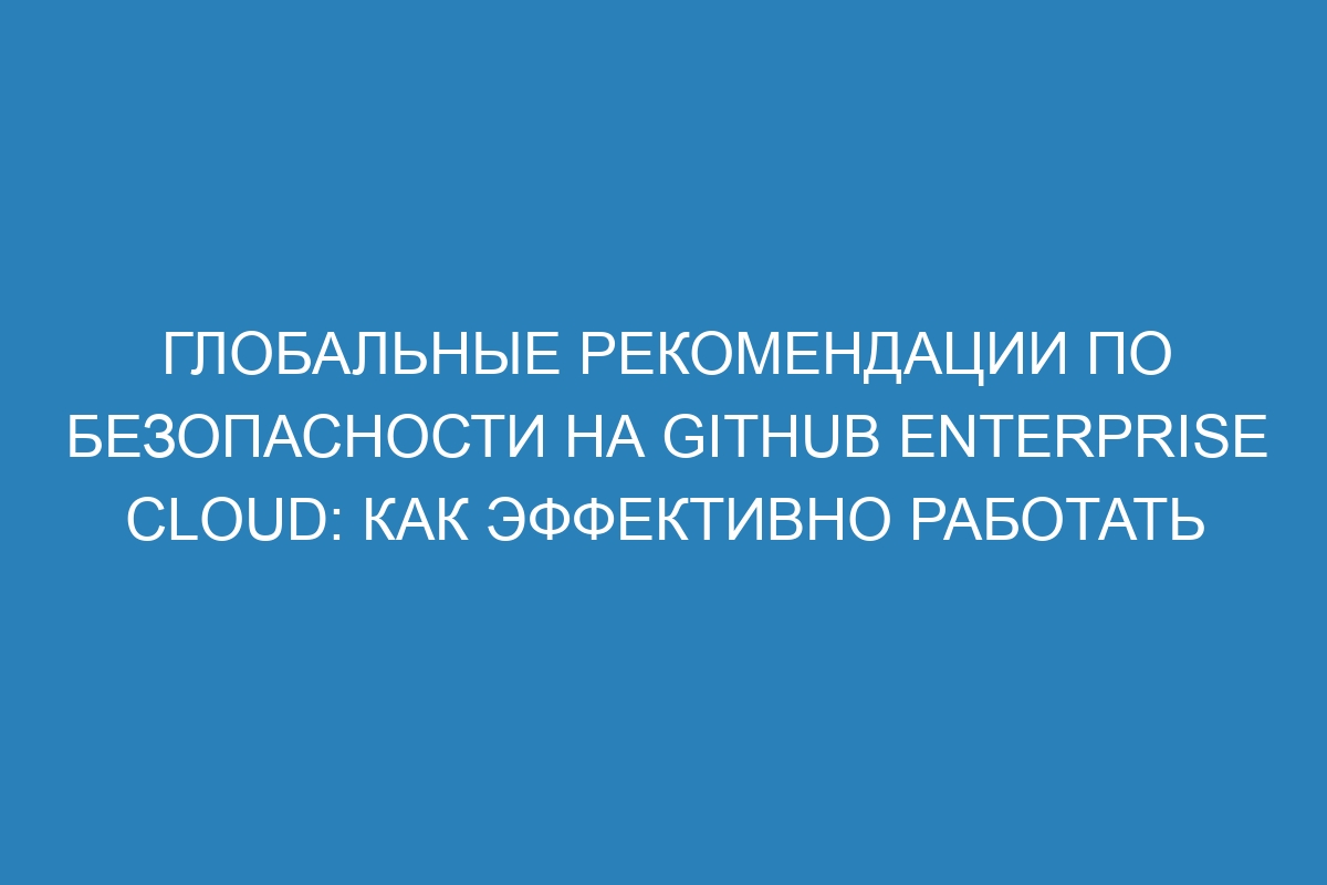 Глобальные рекомендации по безопасности на GitHub Enterprise Cloud: как эффективно работать