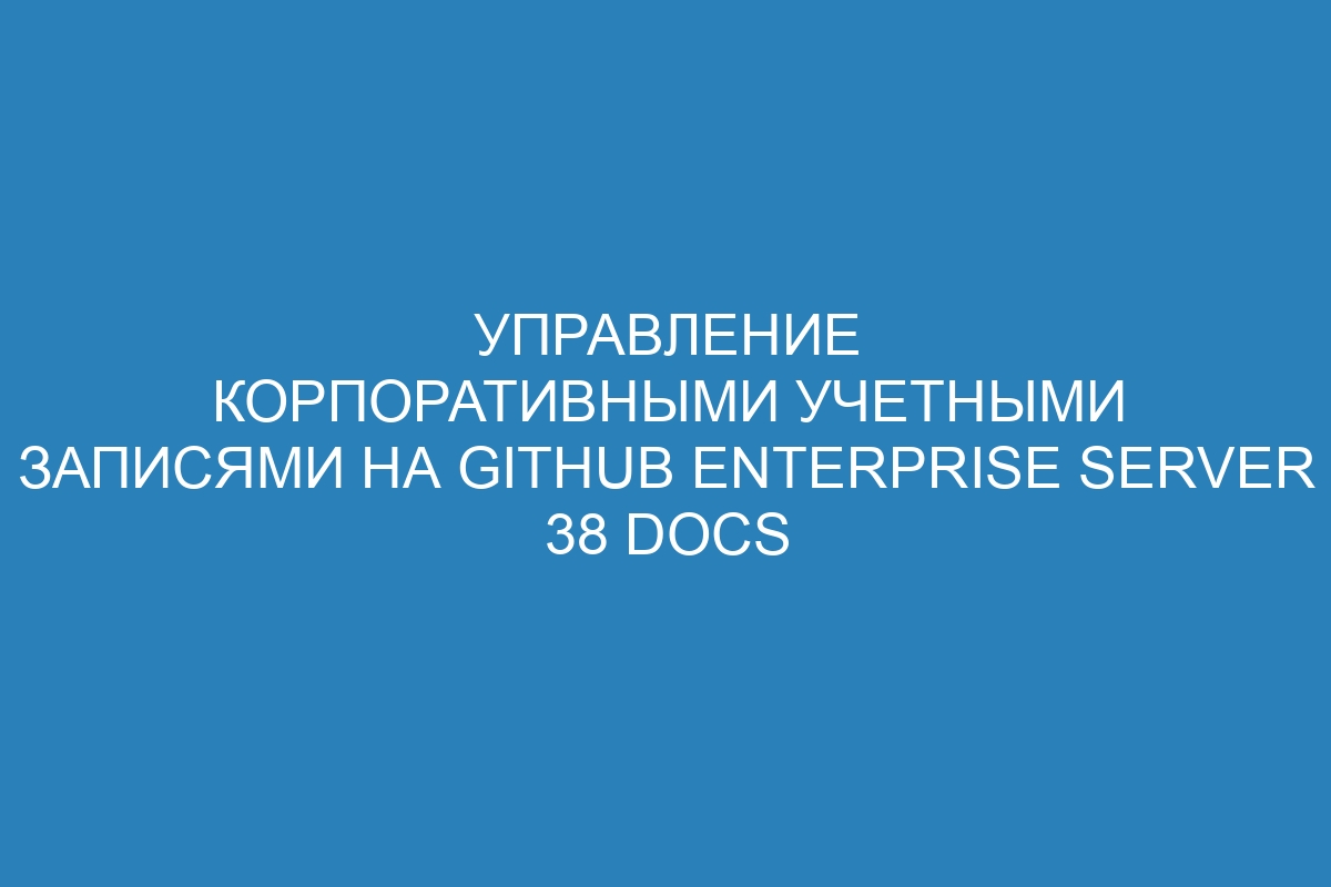 Управление корпоративными учетными записями на GitHub Enterprise Server 38 Docs