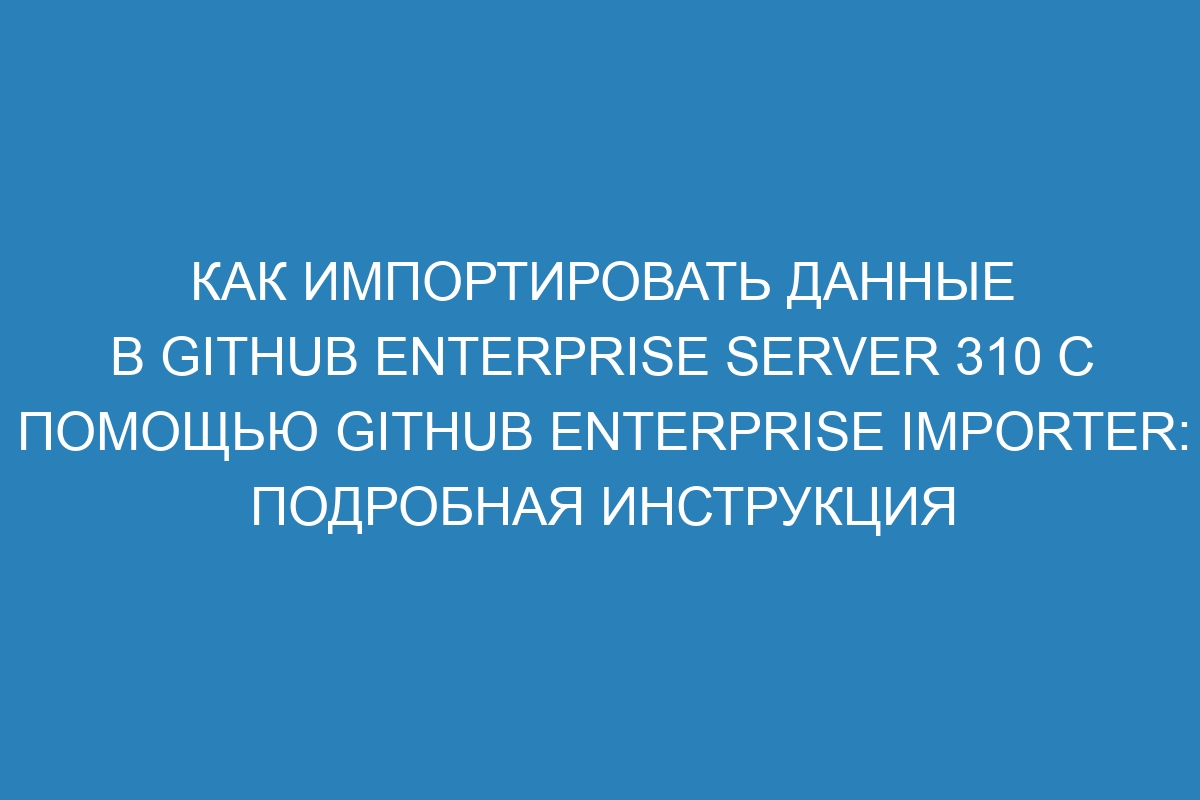 Как импортировать данные в GitHub Enterprise Server 310 с помощью GitHub Enterprise Importer: подробная инструкция