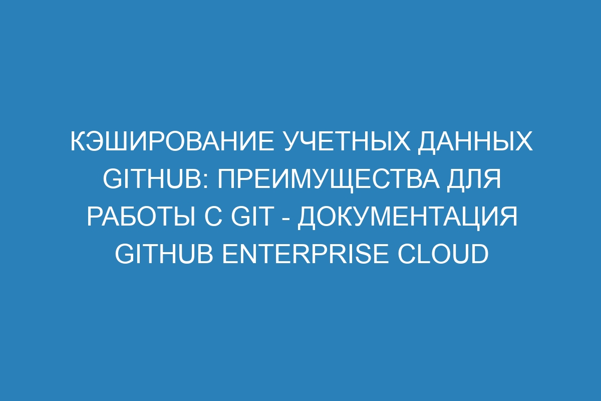 Кэширование учетных данных GitHub: преимущества для работы с Git - Документация GitHub Enterprise Cloud