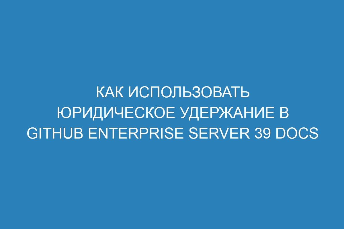 Как использовать юридическое удержание в GitHub Enterprise Server 39 Docs