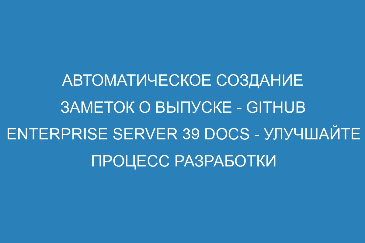 Автоматическое создание заметок о выпуске - GitHub Enterprise Server 39 Docs - улучшайте процесс разработки