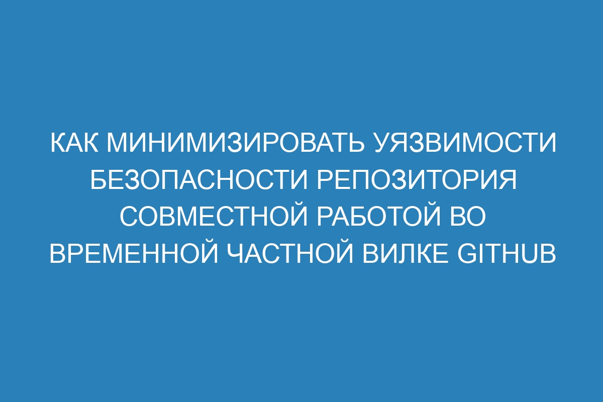 Как минимизировать уязвимости безопасности репозитория совместной работой во временной частной вилке GitHub