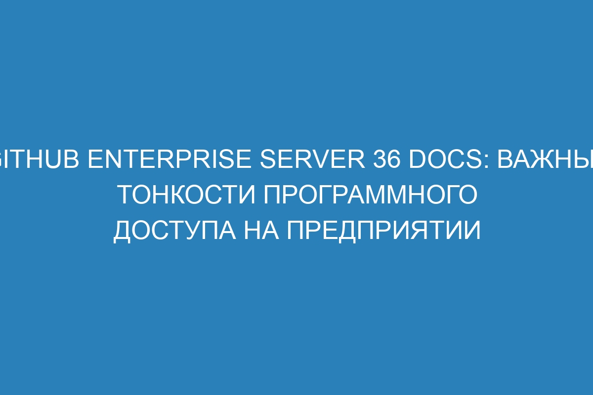 GitHub Enterprise Server 36 Docs: важные тонкости программного доступа на предприятии