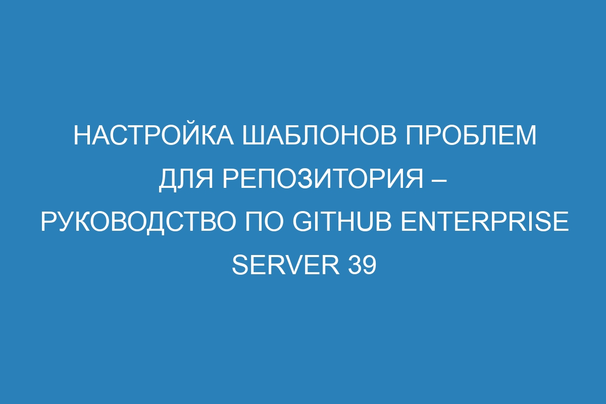 Настройка шаблонов проблем для репозитория – руководство по GitHub Enterprise Server 39