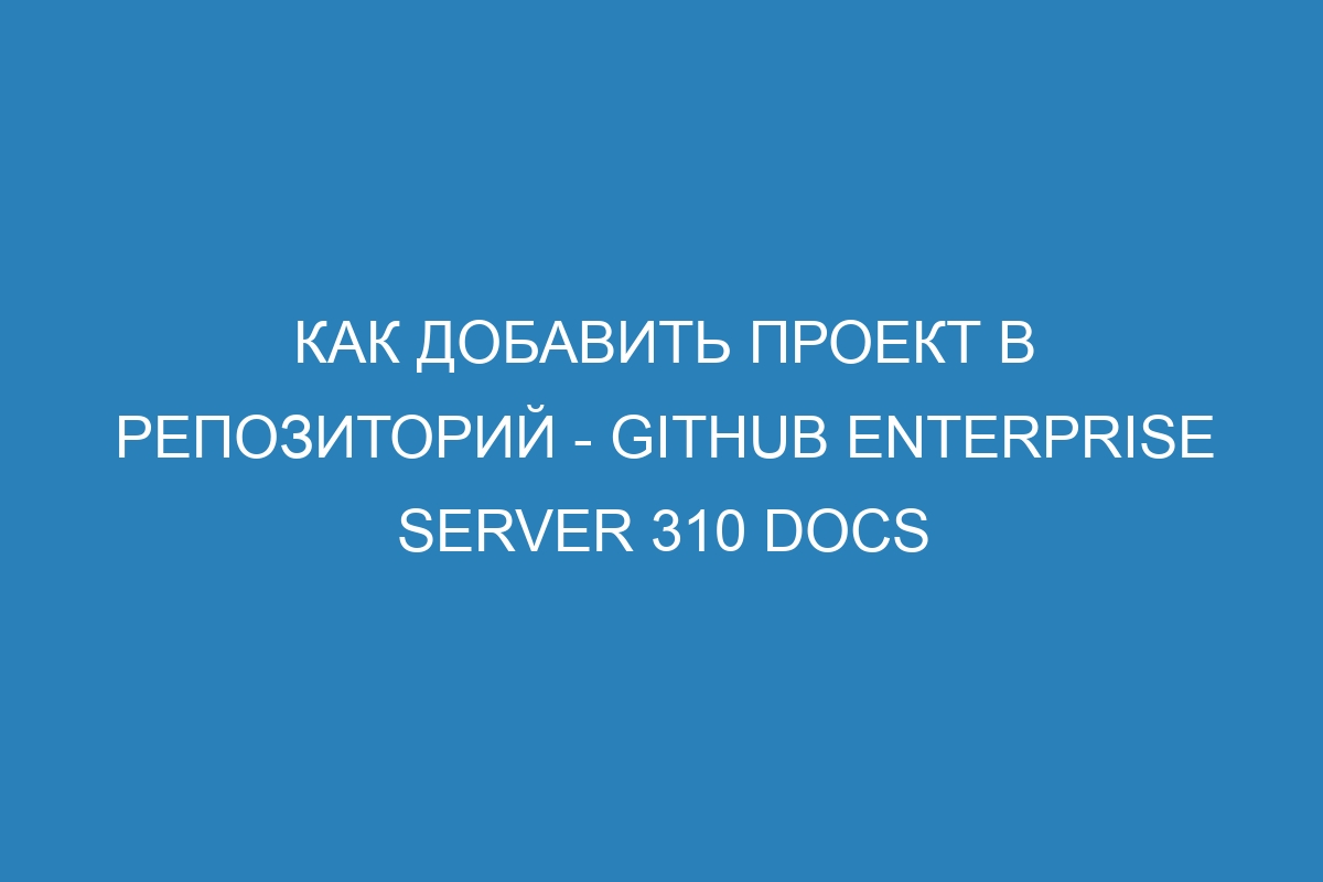 Как добавить проект в репозиторий - GitHub Enterprise Server 310 Docs