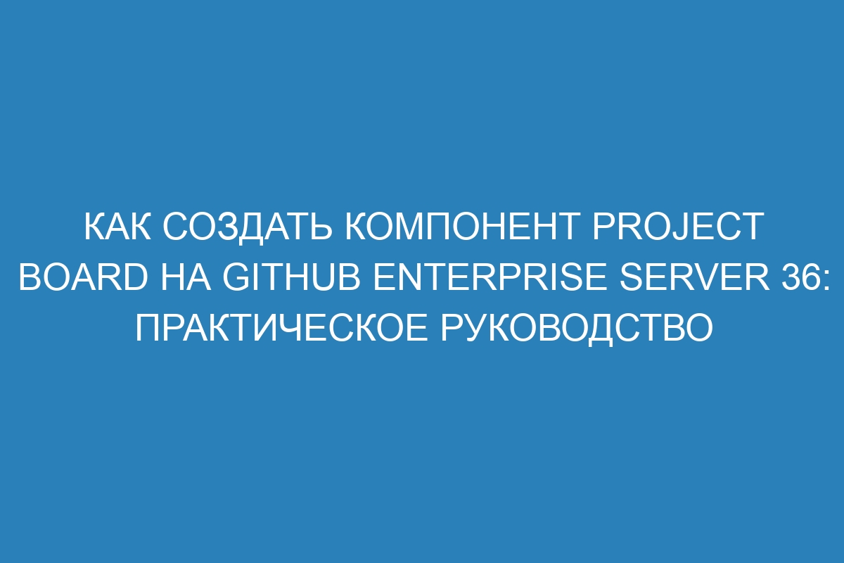 Как создать компонент project board на GitHub Enterprise Server 36: практическое руководство