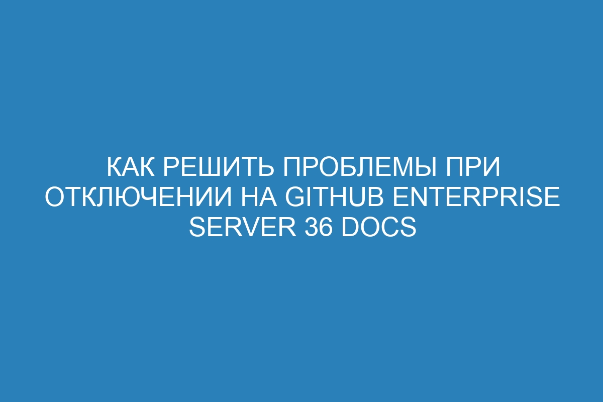 Как решить проблемы при отключении на GitHub Enterprise Server 36 Docs