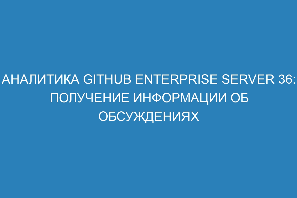 Аналитика GitHub Enterprise Server 36: получение информации об обсуждениях
