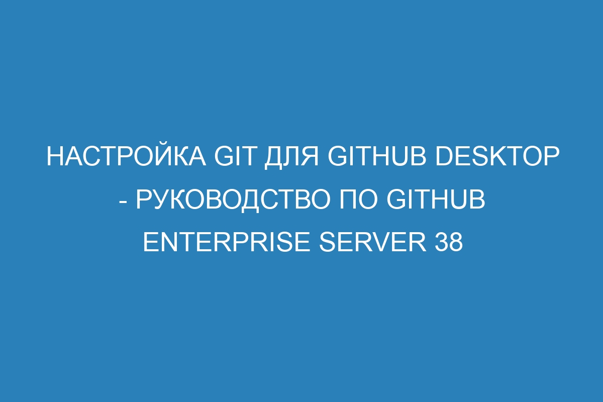 Настройка Git для GitHub Desktop - Руководство по GitHub Enterprise Server 38