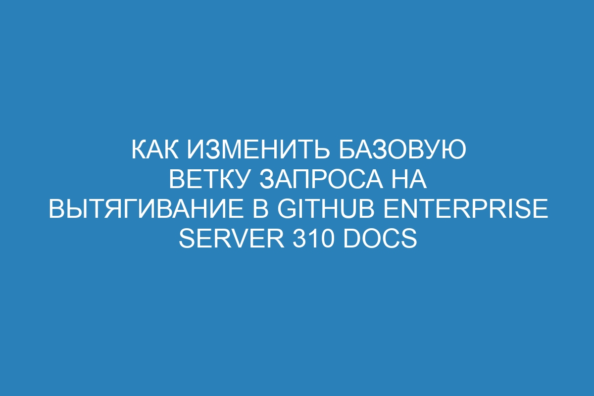 Как изменить базовую ветку запроса на вытягивание в GitHub Enterprise Server 310 Docs