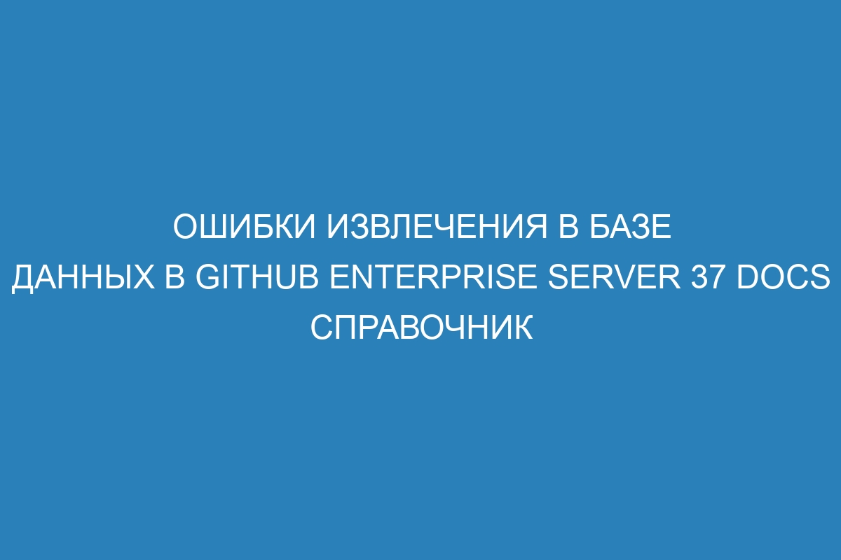 Ошибки извлечения в базе данных в GitHub Enterprise Server 37 Docs справочник