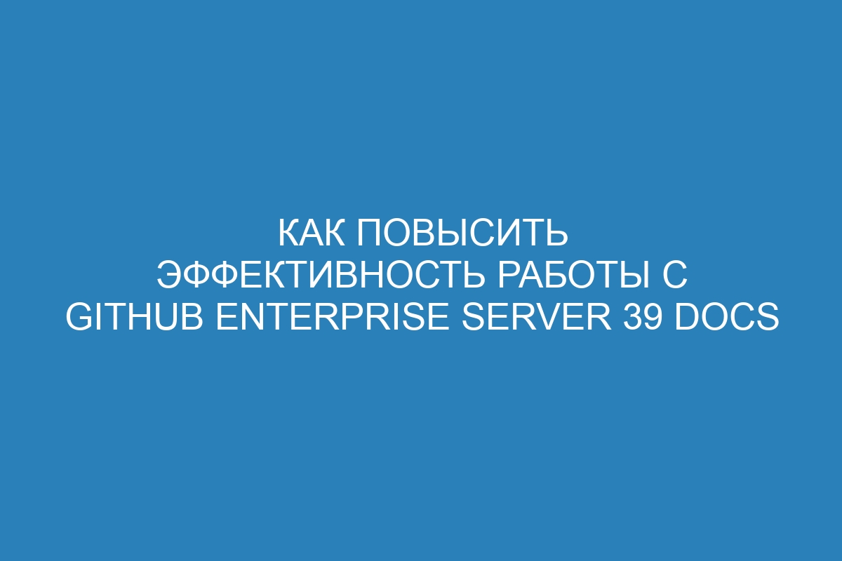 Как повысить эффективность работы с GitHub Enterprise Server 39 Docs