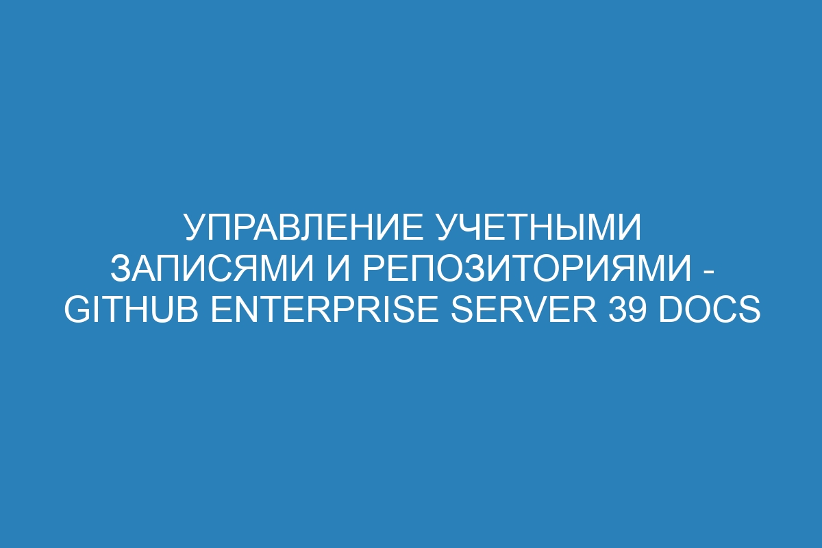 Управление учетными записями и репозиториями - GitHub Enterprise Server 39 Docs