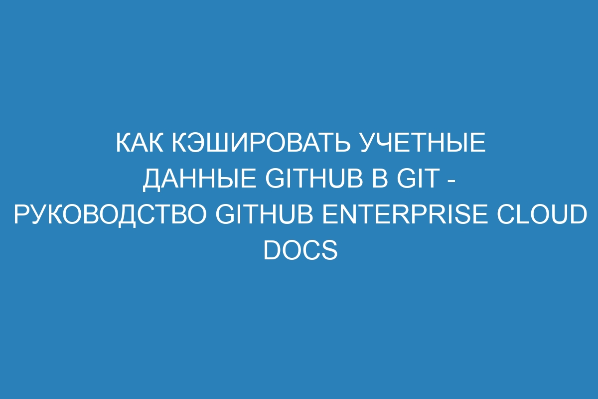 Как кэшировать учетные данные GitHub в Git - Руководство GitHub Enterprise Cloud Docs