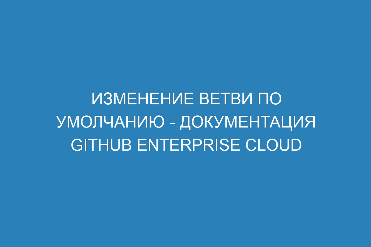 Изменение ветви по умолчанию - документация GitHub Enterprise Cloud