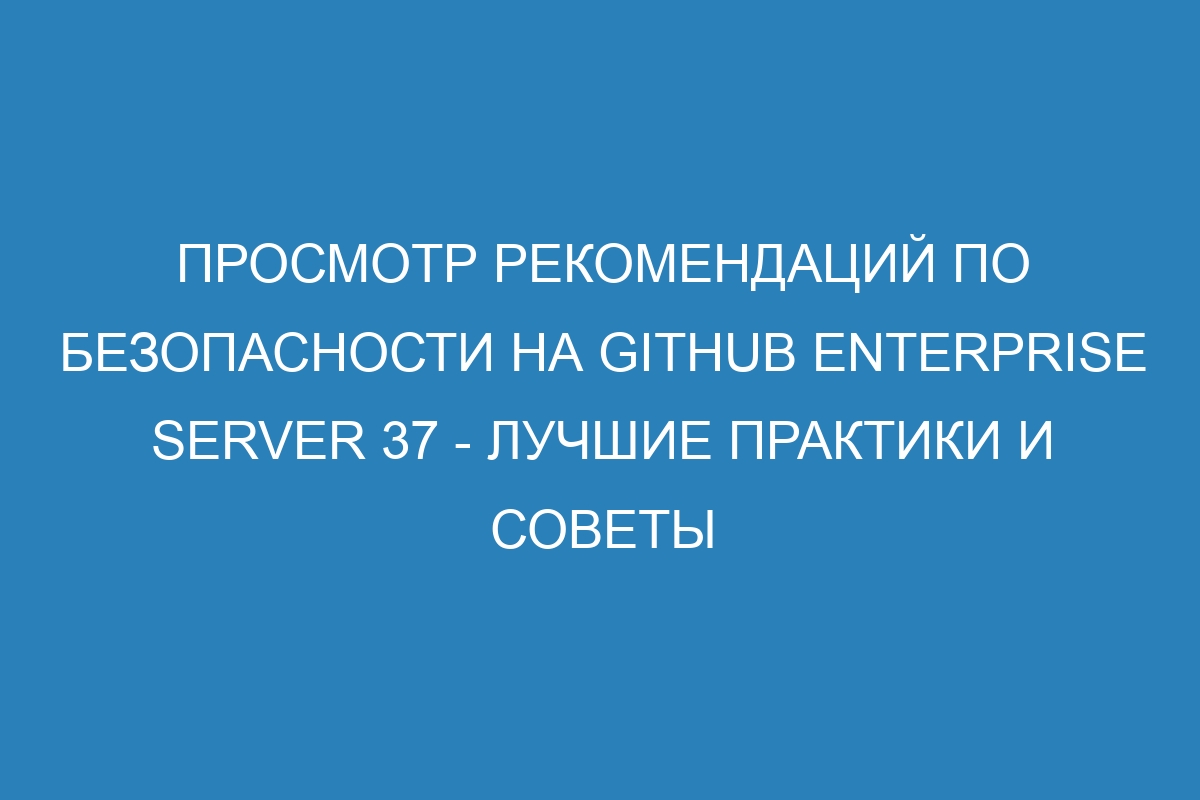 Просмотр рекомендаций по безопасности на GitHub Enterprise Server 37 - лучшие практики и советы